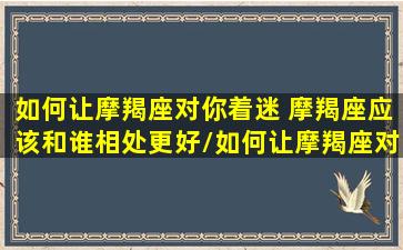 如何让摩羯座对你着迷 摩羯座应该和谁相处更好/如何让摩羯座对你着迷 摩羯座应该和谁相处更好-我的网站